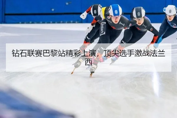 钻石联赛巴黎站精彩上演，顶尖选手激战法兰西